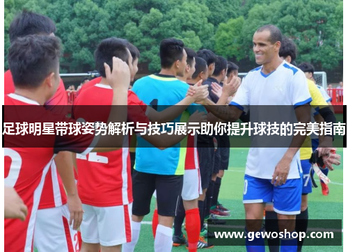 足球明星带球姿势解析与技巧展示助你提升球技的完美指南